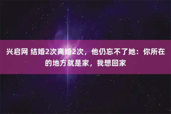兴启网 结婚2次离婚2次，他仍忘不了她：你所在的地方就是家，我想回家