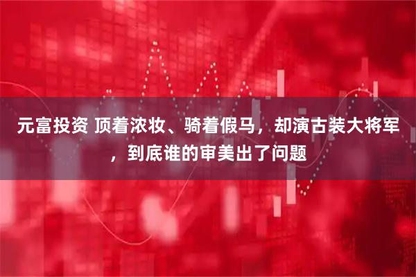 元富投资 顶着浓妆、骑着假马，却演古装大将军，到底谁的审美出了问题