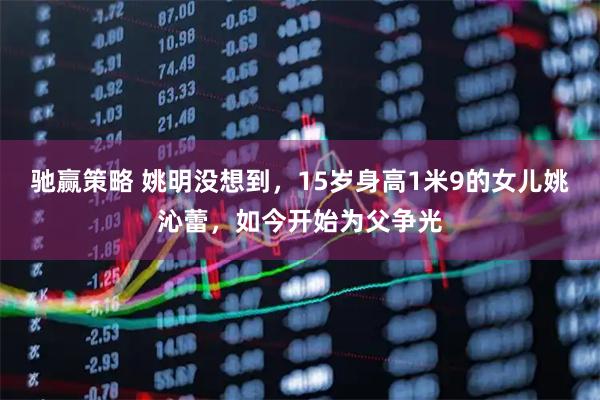 驰赢策略 姚明没想到，15岁身高1米9的女儿姚沁蕾，如今开始为父争光