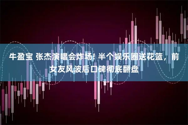 牛盈宝 张杰演唱会炸场! 半个娱乐圈送花篮，前女友风波后口碑彻底翻盘