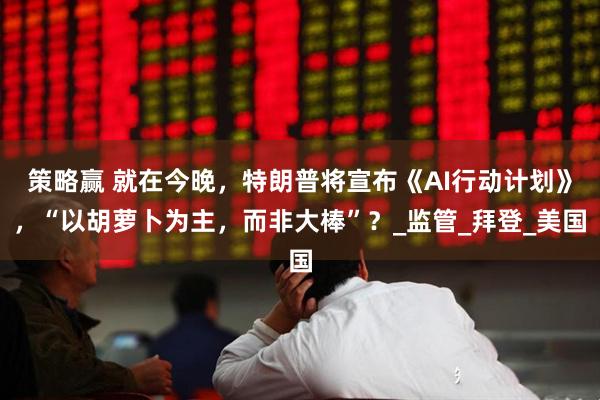 策略赢 就在今晚，特朗普将宣布《AI行动计划》，“以胡萝卜为主，而非大棒”？_监管_拜登_美国