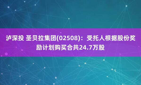 泸深投 圣贝拉集团(02508)：受托人根据股份奖励计划购买合共24.7万股